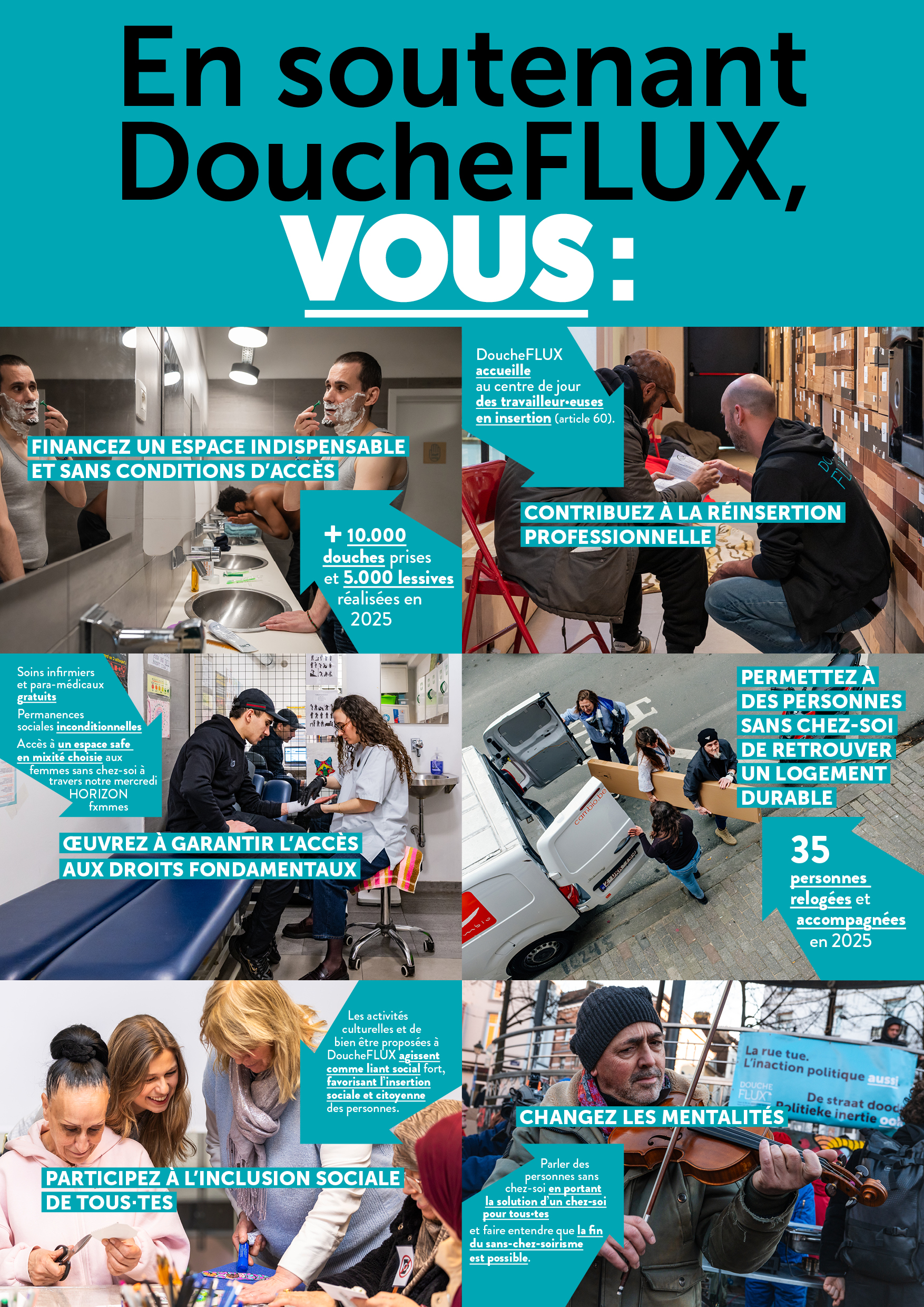 En soutenant DoucheFLUX vous :· Vous financez un espace essentiel et sans conditions d’accès : 11 000 douches prises et 5 000 lessives réalisées en 2025 · Vous luttez pour l’accès aux droits fondamentaux : soins infirmiers et para-médicaux gratuits, permanences sociales inconditionnelles, droits des femmes sans chez-soi à travers notre mercredi HORIZON fxmmes · Vous permettez à des personnes sans chez-soi de retrouver un logement durable : 35 personnes relogées et accompagnées en 2025. · Vous participez à l’inclusion sociale de toutes et tous : les activités culturelles et de bien être proposées à DoucheFLUX agissent comme liant social fort et favorisent l’insertion sociale et citoyenne des publics. · Vous contribuez à la réinsertion professionnelle : DoucheFLUX accueille au centre de jour des travailleur.euses en insertion via les CPAS (Article 60). Vous changez les mentalités : parlons de personnes sans chez-soi, pour que la solution à proposer soit un chez-soi pour toutes et tous. Parlons de la fin du sans chez-soirisme !